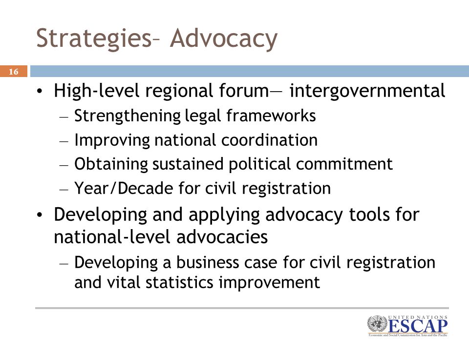 16 Strategies– Advocacy High-level regional forum intergovernmental – Strengthening legal frameworks – Improving national coordination – Obtaining sustained political commitment – Year/Decade for civil registration Developing and applying advocacy tools for national-level advocacies – Developing a business case for civil registration and vital statistics improvement