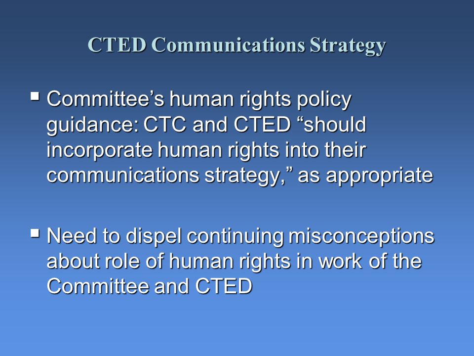 CTED Communications Strategy Committees human rights policy guidance: CTC and CTED should incorporate human rights into their communications strategy, as appropriate Committees human rights policy guidance: CTC and CTED should incorporate human rights into their communications strategy, as appropriate Need to dispel continuing misconceptions about role of human rights in work of the Committee and CTED Need to dispel continuing misconceptions about role of human rights in work of the Committee and CTED