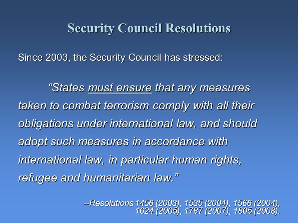 Security Council Resolutions Since 2003, the Security Council has stressed: States must ensure that any measures taken to combat terrorism comply with all their obligations under international law, and should adopt such measures in accordance with international law, in particular human rights, refugee and humanitarian law.