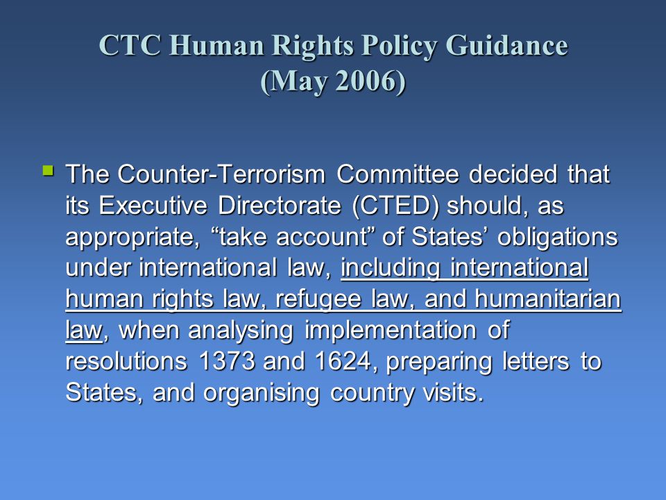 CTC Human Rights Policy Guidance (May 2006) The Counter-Terrorism Committee decided that its Executive Directorate (CTED) should, as appropriate, take account of States obligations under international law, including international human rights law, refugee law, and humanitarian law, when analysing implementation of resolutions 1373 and 1624, preparing letters to States, and organising country visits.