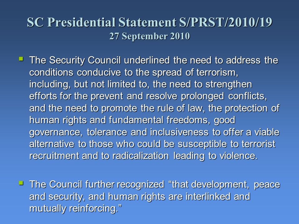 SC Presidential Statement S/PRST/2010/19 27 September 2010 The Security Council underlined the need to address the conditions conducive to the spread of terrorism, including, but not limited to, the need to strengthen efforts for the prevent and resolve prolonged conflicts, and the need to promote the rule of law, the protection of human rights and fundamental freedoms, good governance, tolerance and inclusiveness to offer a viable alternative to those who could be susceptible to terrorist recruitment and to radicalization leading to violence.