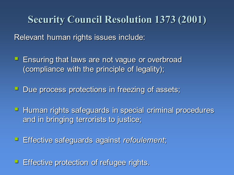Security Council Resolution 1373 (2001) Relevant human rights issues include: Ensuring that laws are not vague or overbroad (compliance with the principle of legality); Ensuring that laws are not vague or overbroad (compliance with the principle of legality); Due process protections in freezing of assets; Due process protections in freezing of assets; Human rights safeguards in special criminal procedures and in bringing terrorists to justice; Human rights safeguards in special criminal procedures and in bringing terrorists to justice; Effective safeguards against refoulement; Effective safeguards against refoulement; Effective protection of refugee rights.