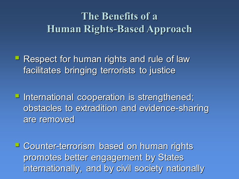 The Benefits of a Human Rights-Based Approach Respect for human rights and rule of law facilitates bringing terrorists to justice Respect for human rights and rule of law facilitates bringing terrorists to justice International cooperation is strengthened; obstacles to extradition and evidence-sharing are removed International cooperation is strengthened; obstacles to extradition and evidence-sharing are removed Counter-terrorism based on human rights promotes better engagement by States internationally, and by civil society nationally Counter-terrorism based on human rights promotes better engagement by States internationally, and by civil society nationally
