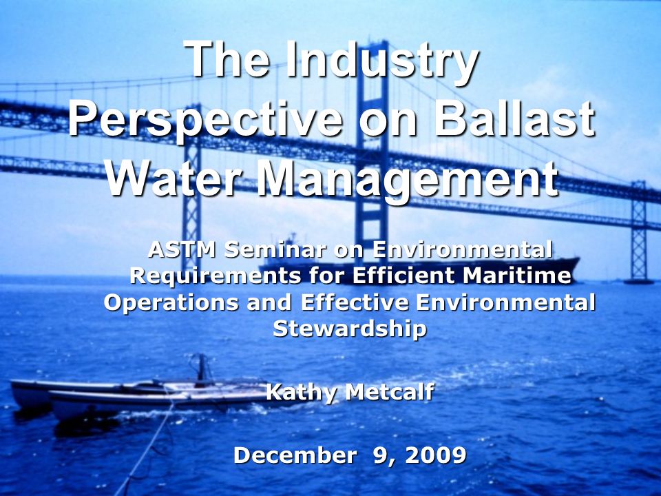 The Industry Perspective on Ballast Water Management ASTM Seminar on Environmental Requirements for Efficient Maritime Operations and Effective Environmental Stewardship Kathy Metcalf December 9, 2009