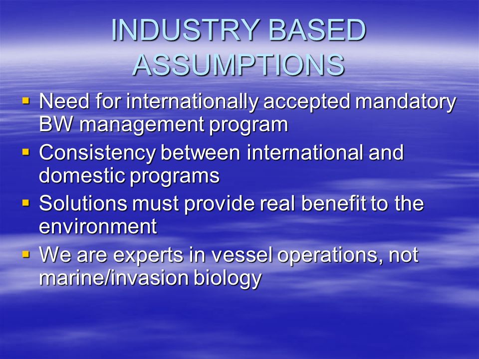 INDUSTRY BASED ASSUMPTIONS Need for internationally accepted mandatory BW management program Need for internationally accepted mandatory BW management program Consistency between international and domestic programs Consistency between international and domestic programs Solutions must provide real benefit to the environment Solutions must provide real benefit to the environment We are experts in vessel operations, not marine/invasion biology We are experts in vessel operations, not marine/invasion biology