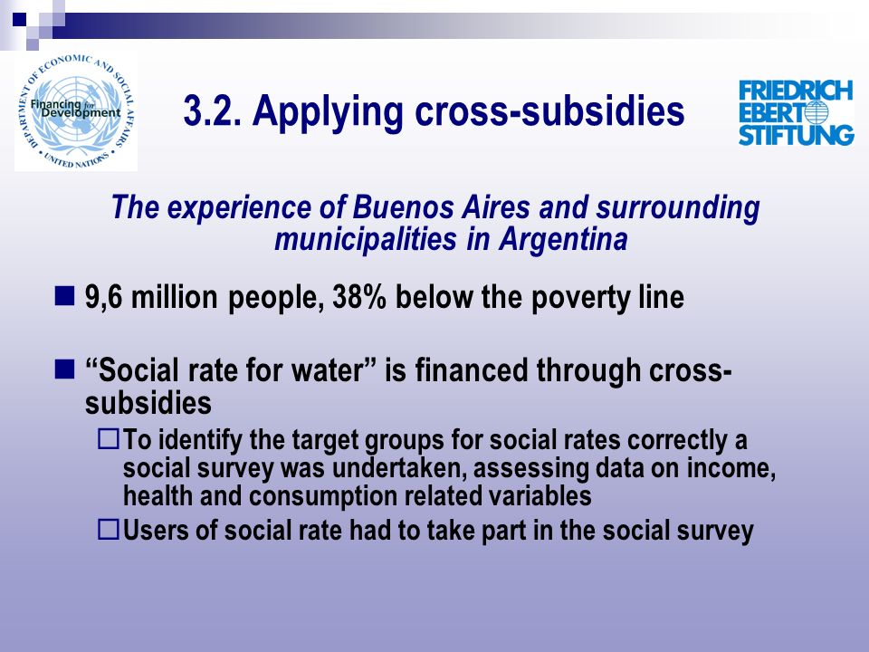 The experience of Buenos Aires and surrounding municipalities in Argentina 9,6 million people, 38% below the poverty line Social rate for water is financed through cross- subsidies To identify the target groups for social rates correctly a social survey was undertaken, assessing data on income, health and consumption related variables Users of social rate had to take part in the social survey 3.2.