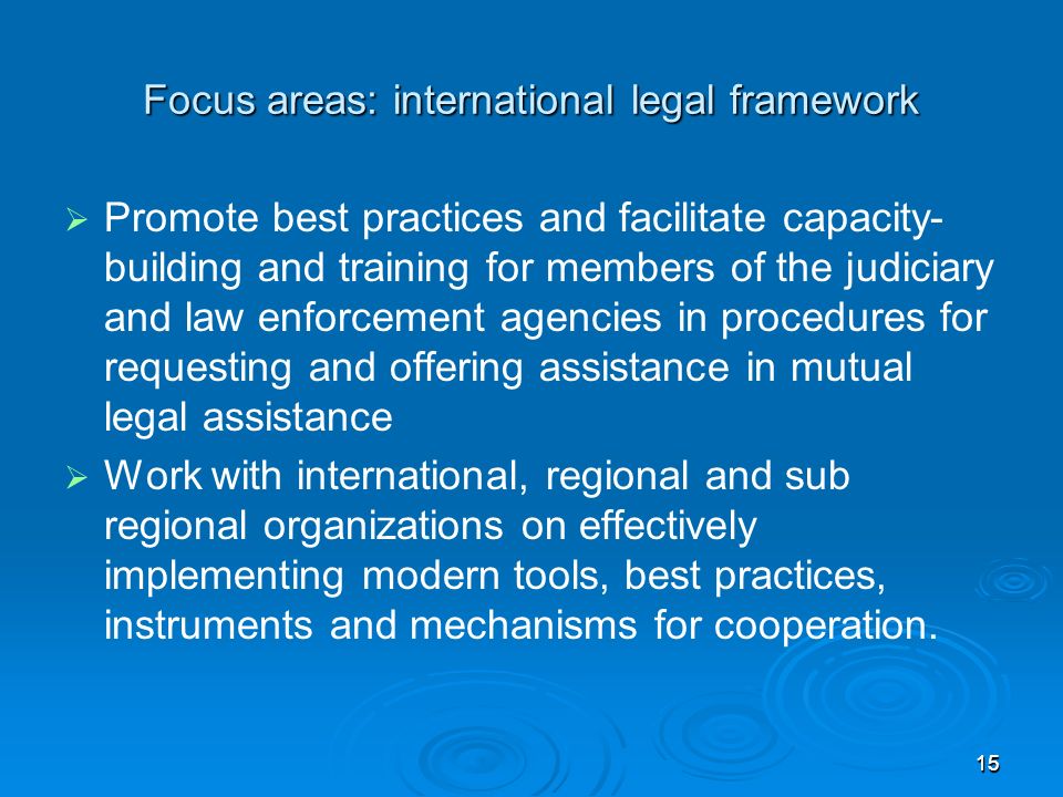 1515 Focus areas: international legal framework Promote best practices and facilitate capacity- building and training for members of the judiciary and law enforcement agencies in procedures for requesting and offering assistance in mutual legal assistance Work with international, regional and sub regional organizations on effectively implementing modern tools, best practices, instruments and mechanisms for cooperation.