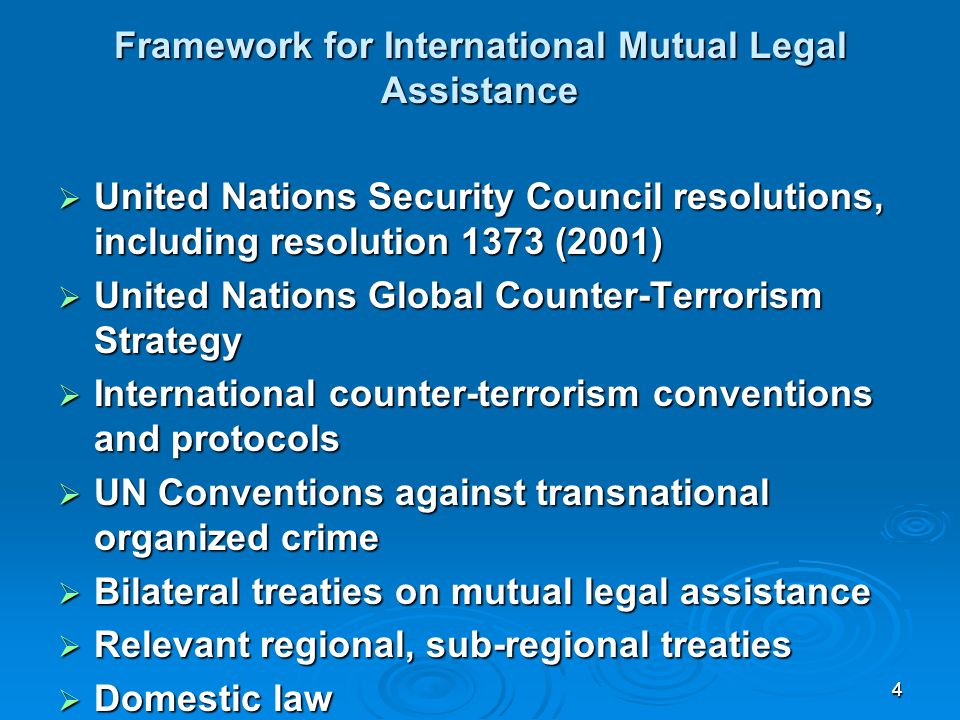 44 Framework for International Mutual Legal Assistance United Nations Security Council resolutions, including resolution 1373 (2001) United Nations Security Council resolutions, including resolution 1373 (2001) United Nations Global Counter-Terrorism Strategy United Nations Global Counter-Terrorism Strategy International counter-terrorism conventions and protocols International counter-terrorism conventions and protocols UN Conventions against transnational organized crime UN Conventions against transnational organized crime Bilateral treaties on mutual legal assistance Bilateral treaties on mutual legal assistance Relevant regional, sub-regional treaties Relevant regional, sub-regional treaties Domestic law Domestic law