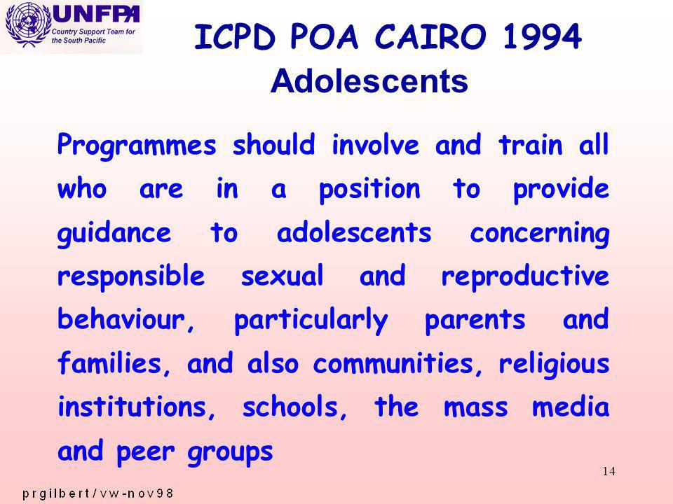 14 ICPD POA CAIRO 1994 Programmes should involve and train all who are in a position to provide guidance to adolescents concerning responsible sexual and reproductive behaviour, particularly parents and families, and also communities, religious institutions, schools, the mass media and peer groups Adolescents