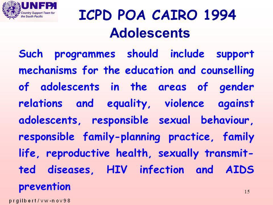 15 ICPD POA CAIRO 1994 Such programmes should include support mechanisms for the education and counselling of adolescents in the areas of gender relations and equality, violence against adolescents, responsible sexual behaviour, responsible family-planning practice, family life, reproductive health, sexually transmit- ted diseases, HIV infection and AIDS prevention Adolescents