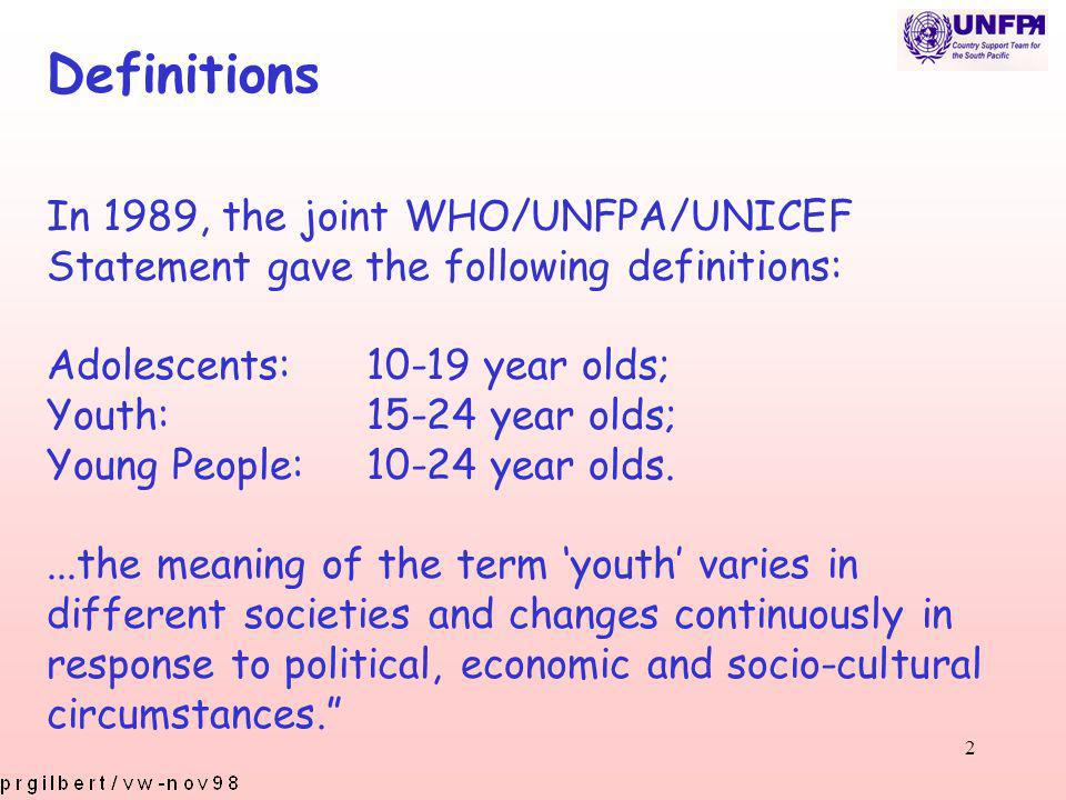 2 Definitions In 1989, the joint WHO/UNFPA/UNICEF Statement gave the following definitions: Adolescents:10-19 year olds; Youth:15-24 year olds; Young People:10-24 year olds....the meaning of the term youth varies in different societies and changes continuously in response to political, economic and socio-cultural circumstances.