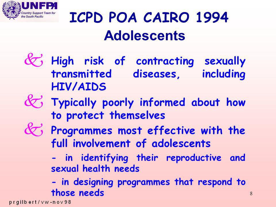 8 ICPD POA CAIRO 1994 k High risk of contracting sexually transmitted diseases, including HIV/AIDS k Typically poorly informed about how to protect themselves k Programmes most effective with the full involvement of adolescents - in identifying their reproductive and sexual health needs - in designing programmes that respond to those needs Adolescents