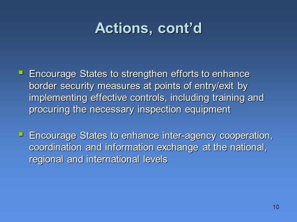 10 Actions, contd Encourage States to strengthen efforts to enhance border security measures at points of entry/exit by implementing effective controls, including training and procuring the necessary inspection equipment Encourage States to strengthen efforts to enhance border security measures at points of entry/exit by implementing effective controls, including training and procuring the necessary inspection equipment Encourage States to enhance inter-agency cooperation, coordination and information exchange at the national, regional and international levels Encourage States to enhance inter-agency cooperation, coordination and information exchange at the national, regional and international levels