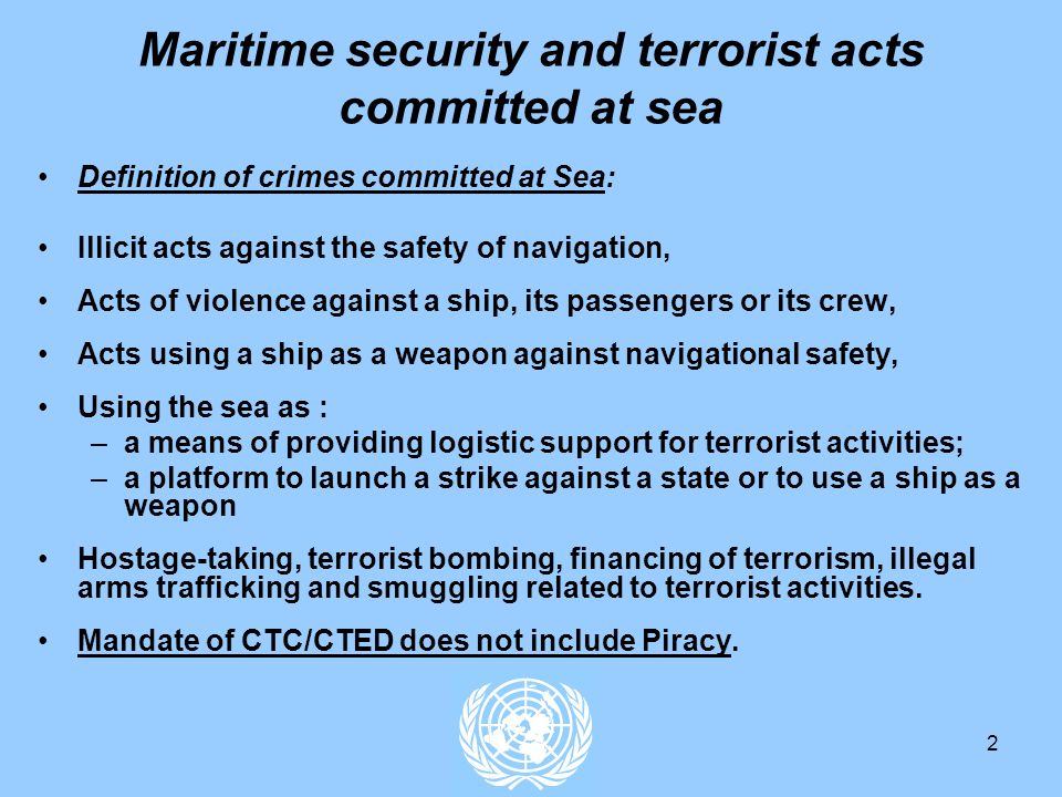 2 Maritime security and terrorist acts committed at sea Definition of crimes committed at Sea: Illicit acts against the safety of navigation, Acts of violence against a ship, its passengers or its crew, Acts using a ship as a weapon against navigational safety, Using the sea as : –a means of providing logistic support for terrorist activities; –a platform to launch a strike against a state or to use a ship as a weapon Hostage-taking, terrorist bombing, financing of terrorism, illegal arms trafficking and smuggling related to terrorist activities.