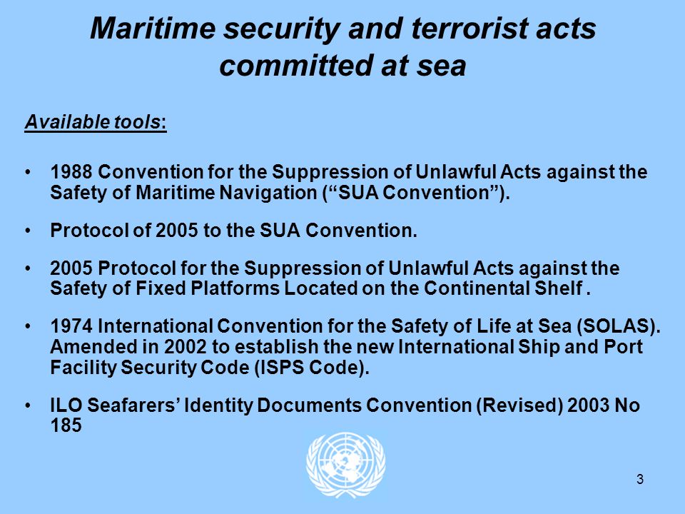 3 Maritime security and terrorist acts committed at sea Available tools: 1988 Convention for the Suppression of Unlawful Acts against the Safety of Maritime Navigation (SUA Convention).