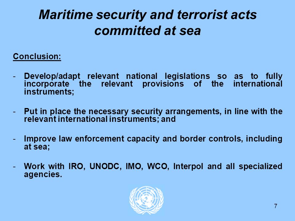 7 Maritime security and terrorist acts committed at sea Conclusion: -Develop/adapt relevant national legislations so as to fully incorporate the relevant provisions of the international instruments; -Put in place the necessary security arrangements, in line with the relevant international instruments; and -Improve law enforcement capacity and border controls, including at sea; -Work with IRO, UNODC, IMO, WCO, Interpol and all specialized agencies.