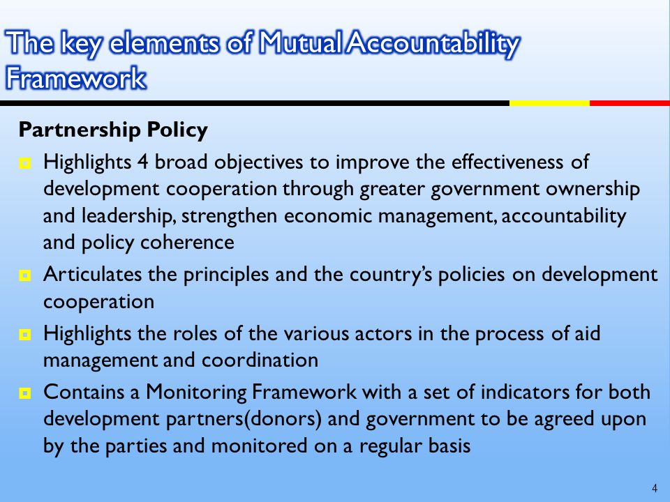 Partnership Policy Highlights 4 broad objectives to improve the effectiveness of development cooperation through greater government ownership and leadership, strengthen economic management, accountability and policy coherence Articulates the principles and the countrys policies on development cooperation Highlights the roles of the various actors in the process of aid management and coordination Contains a Monitoring Framework with a set of indicators for both development partners(donors) and government to be agreed upon by the parties and monitored on a regular basis 4