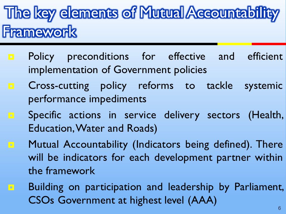 Policy preconditions for effective and efficient implementation of Government policies Cross-cutting policy reforms to tackle systemic performance impediments Specific actions in service delivery sectors (Health, Education, Water and Roads) Mutual Accountability (Indicators being defined).