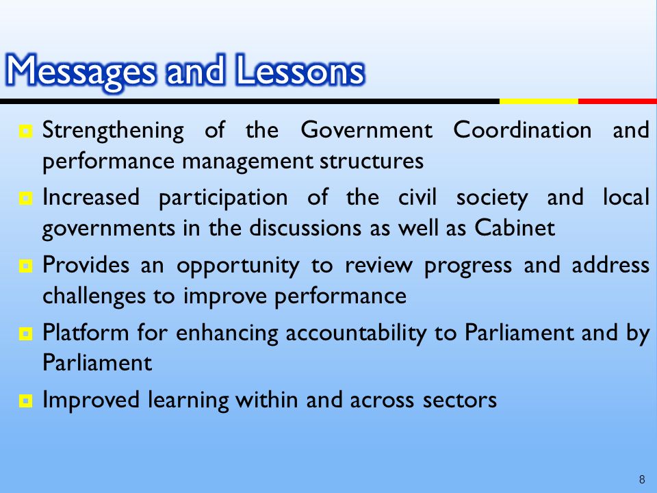 Strengthening of the Government Coordination and performance management structures Increased participation of the civil society and local governments in the discussions as well as Cabinet Provides an opportunity to review progress and address challenges to improve performance Platform for enhancing accountability to Parliament and by Parliament Improved learning within and across sectors 8
