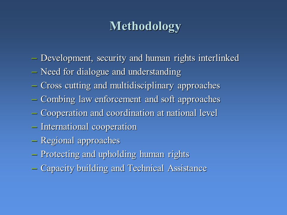 Methodology – Development, security and human rights interlinked – Need for dialogue and understanding – Cross cutting and multidisciplinary approaches – Combing law enforcement and soft approaches – Cooperation and coordination at national level – International cooperation – Regional approaches – Protecting and upholding human rights – Capacity building and Technical Assistance