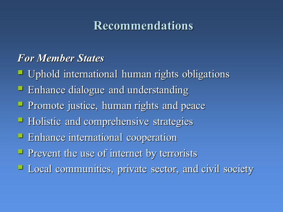 Recommendations For Member States Uphold international human rights obligations Uphold international human rights obligations Enhance dialogue and understanding Enhance dialogue and understanding Promote justice, human rights and peace Promote justice, human rights and peace Holistic and comprehensive strategies Holistic and comprehensive strategies Enhance international cooperation Enhance international cooperation Prevent the use of internet by terrorists Prevent the use of internet by terrorists Local communities, private sector, and civil society Local communities, private sector, and civil society