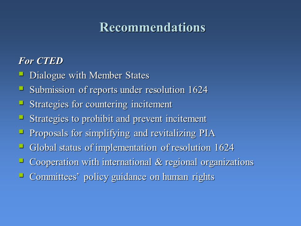 Recommendations For CTED Dialogue with Member States Dialogue with Member States Submission of reports under resolution 1624 Submission of reports under resolution 1624 Strategies for countering incitement Strategies for countering incitement Strategies to prohibit and prevent incitement Strategies to prohibit and prevent incitement Proposals for simplifying and revitalizing PIA Proposals for simplifying and revitalizing PIA Global status of implementation of resolution 1624 Global status of implementation of resolution 1624 Cooperation with international & regional organizations Cooperation with international & regional organizations Committees policy guidance on human rights Committees policy guidance on human rights