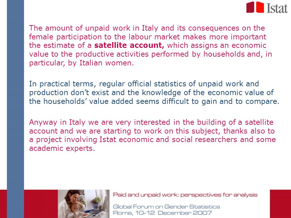 The amount of unpaid work in Italy and its consequences on the female participation to the labour market makes more important the estimate of a satellite account, which assigns an economic value to the productive activities performed by households and, in particular, by Italian women.