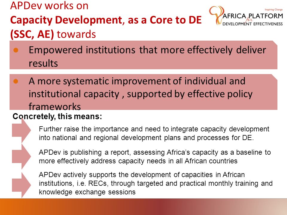 APDev works on Capacity Development, as a Core to DE (SSC, AE) towards Empowered institutions that more effectively deliver results A more systematic improvement of individual and institutional capacity, supported by effective policy frameworks Concretely, this means: APDev is publishing a report, assessing Africas capacity as a baseline to more effectively address capacity needs in all African countries APDev actively supports the development of capacities in African institutions, i.e.