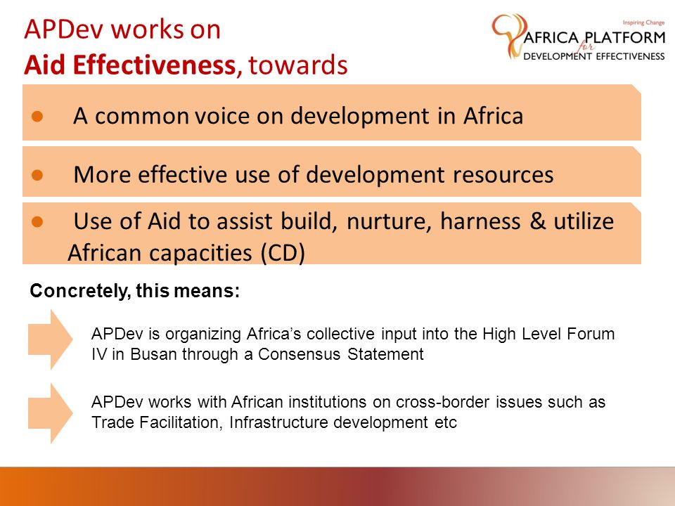 APDev works on Aid Effectiveness, towards A common voice on development in Africa More effective use of development resources APDev is organizing Africas collective input into the High Level Forum IV in Busan through a Consensus Statement APDev works with African institutions on cross-border issues such as Trade Facilitation, Infrastructure development etc Concretely, this means: Use of Aid to assist build, nurture, harness & utilize African capacities (CD)