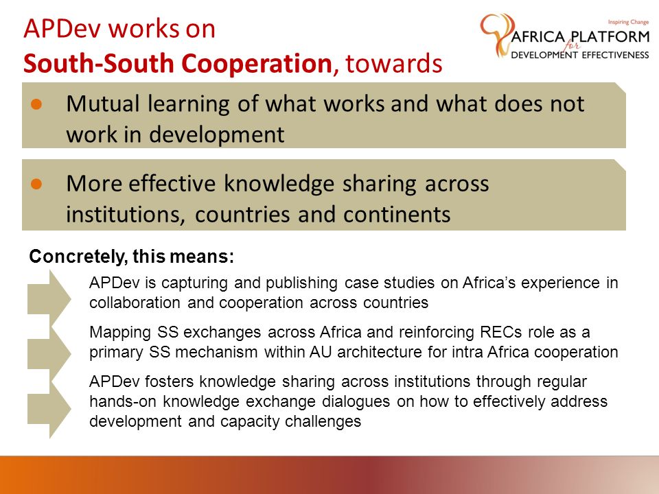 APDev works on South-South Cooperation, towards Mutual learning of what works and what does not work in development More effective knowledge sharing across institutions, countries and continents APDev is capturing and publishing case studies on Africas experience in collaboration and cooperation across countries APDev fosters knowledge sharing across institutions through regular hands-on knowledge exchange dialogues on how to effectively address development and capacity challenges Concretely, this means: Mapping SS exchanges across Africa and reinforcing RECs role as a primary SS mechanism within AU architecture for intra Africa cooperation