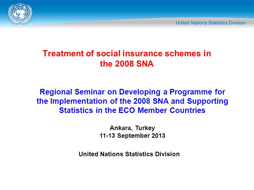 Treatment of social insurance schemes in the 2008 SNA Regional Seminar on Developing a Programme for the Implementation of the 2008 SNA and Supporting Statistics in the ECO Member Countries Ankara, Turkey September 2013 United Nations Statistics Division