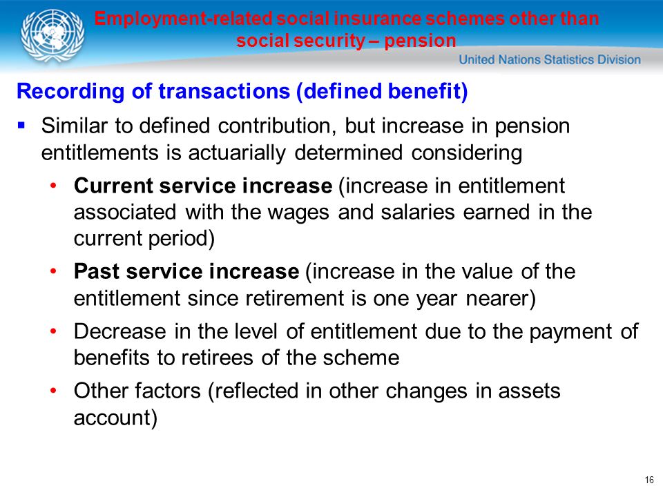 16 Employment-related social insurance schemes other than social security – pension Recording of transactions (defined benefit) Similar to defined contribution, but increase in pension entitlements is actuarially determined considering Current service increase (increase in entitlement associated with the wages and salaries earned in the current period) Past service increase (increase in the value of the entitlement since retirement is one year nearer) Decrease in the level of entitlement due to the payment of benefits to retirees of the scheme Other factors (reflected in other changes in assets account)