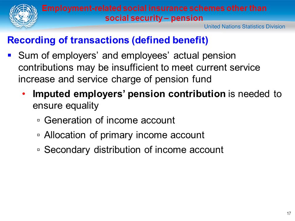 17 Employment-related social insurance schemes other than social security – pension Recording of transactions (defined benefit) Sum of employers and employees actual pension contributions may be insufficient to meet current service increase and service charge of pension fund Imputed employers pension contribution is needed to ensure equality Generation of income account Allocation of primary income account Secondary distribution of income account