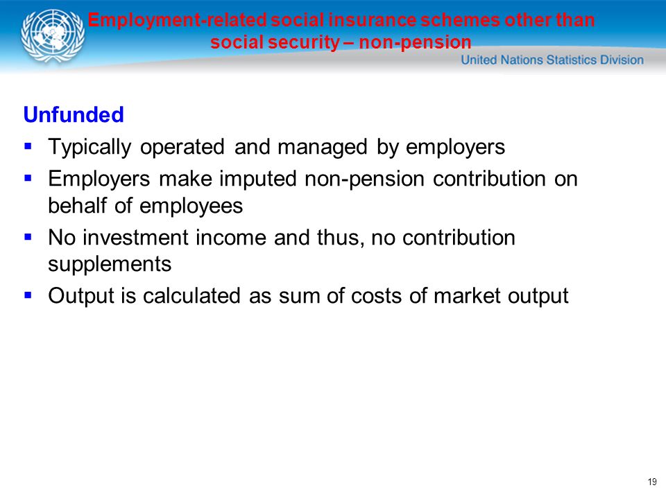 19 Unfunded Typically operated and managed by employers Employers make imputed non-pension contribution on behalf of employees No investment income and thus, no contribution supplements Output is calculated as sum of costs of market output Employment-related social insurance schemes other than social security – non-pension