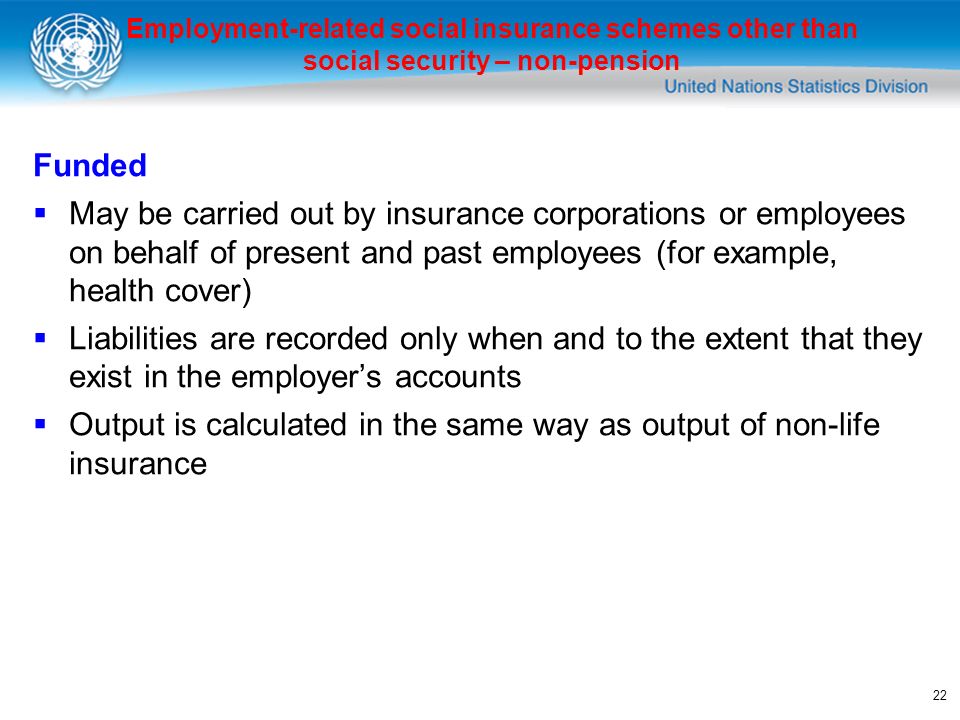 22 Funded May be carried out by insurance corporations or employees on behalf of present and past employees (for example, health cover) Liabilities are recorded only when and to the extent that they exist in the employers accounts Output is calculated in the same way as output of non-life insurance Employment-related social insurance schemes other than social security – non-pension