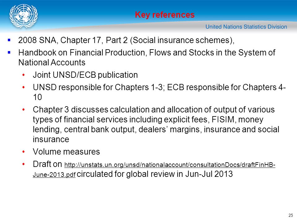 SNA, Chapter 17, Part 2 (Social insurance schemes), Handbook on Financial Production, Flows and Stocks in the System of National Accounts Joint UNSD/ECB publication UNSD responsible for Chapters 1-3; ECB responsible for Chapters Chapter 3 discusses calculation and allocation of output of various types of financial services including explicit fees, FISIM, money lending, central bank output, dealers margins, insurance and social insurance Volume measures Draft on   June-2013.pdf circulated for global review in Jun-Jul June-2013.pdf Key references