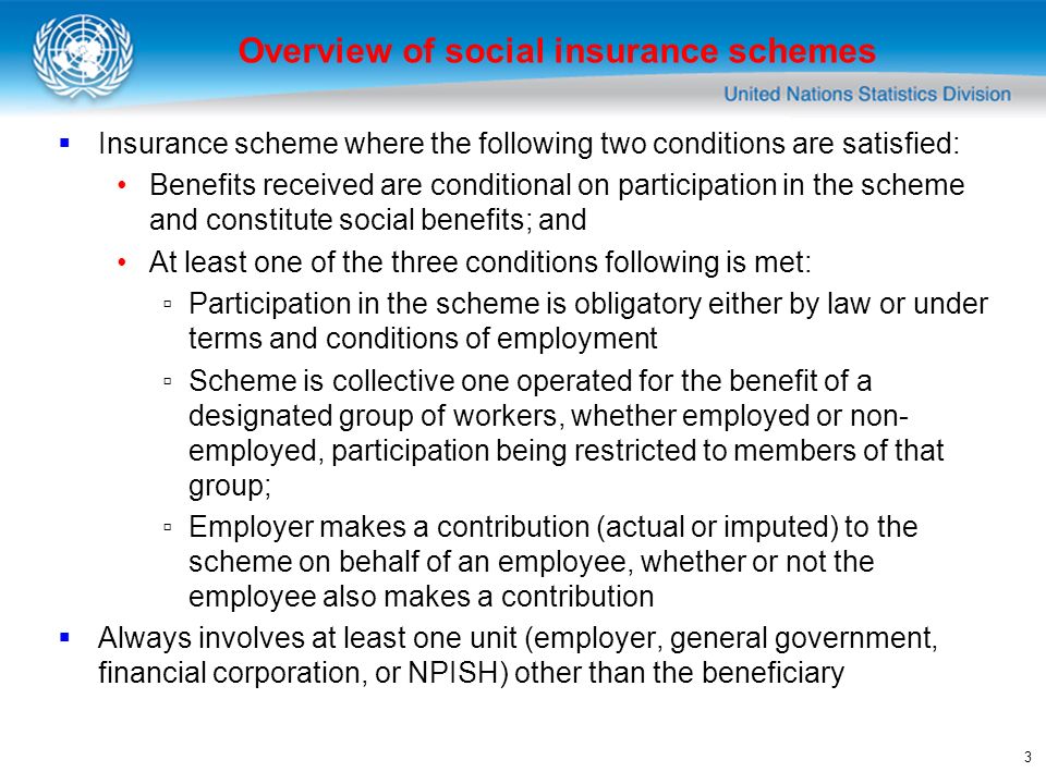 3 Insurance scheme where the following two conditions are satisfied: Benefits received are conditional on participation in the scheme and constitute social benefits; and At least one of the three conditions following is met: Participation in the scheme is obligatory either by law or under terms and conditions of employment Scheme is collective one operated for the benefit of a designated group of workers, whether employed or non- employed, participation being restricted to members of that group; Employer makes a contribution (actual or imputed) to the scheme on behalf of an employee, whether or not the employee also makes a contribution Always involves at least one unit (employer, general government, financial corporation, or NPISH) other than the beneficiary Overview of social insurance schemes