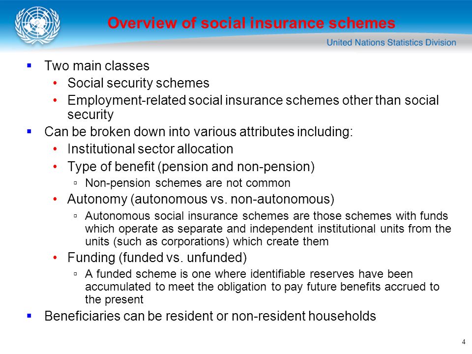 4 Two main classes Social security schemes Employment-related social insurance schemes other than social security Can be broken down into various attributes including: Institutional sector allocation Type of benefit (pension and non-pension) Non-pension schemes are not common Autonomy (autonomous vs.