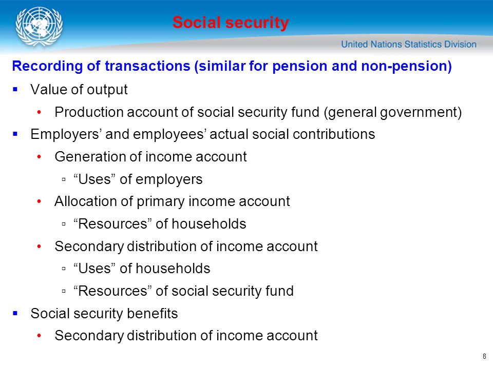 8 Recording of transactions (similar for pension and non-pension) Value of output Production account of social security fund (general government) Employers and employees actual social contributions Generation of income account Uses of employers Allocation of primary income account Resources of households Secondary distribution of income account Uses of households Resources of social security fund Social security benefits Secondary distribution of income account Social security