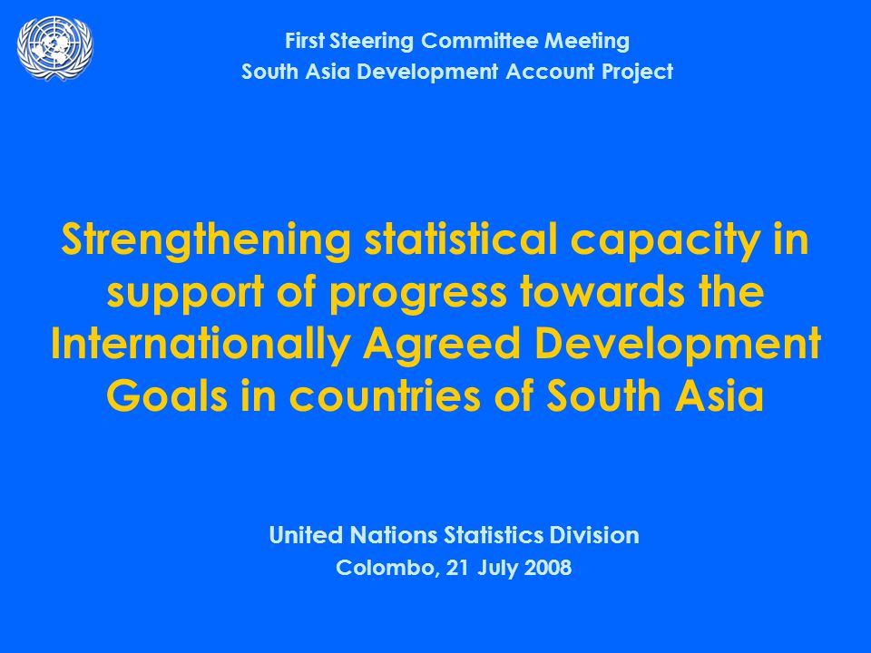 Strengthening statistical capacity in support of progress towards the Internationally Agreed Development Goals in countries of South Asia United Nations Statistics Division Colombo, 21 July 2008 First Steering Committee Meeting South Asia Development Account Project