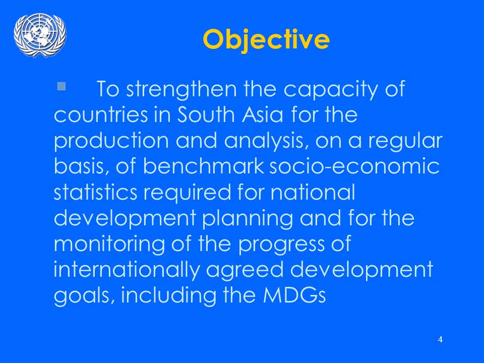 4 Objective To strengthen the capacity of countries in South Asia for the production and analysis, on a regular basis, of benchmark socio-economic statistics required for national development planning and for the monitoring of the progress of internationally agreed development goals, including the MDGs