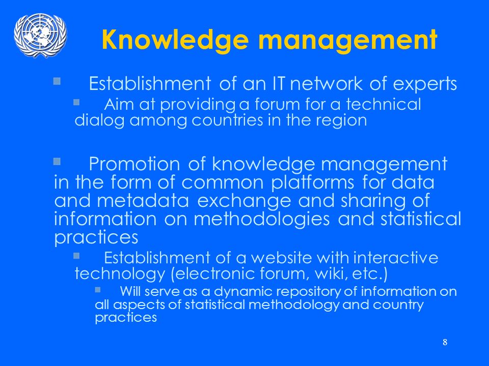 8 Knowledge management Establishment of an IT network of experts Aim at providing a forum for a technical dialog among countries in the region Promotion of knowledge management in the form of common platforms for data and metadata exchange and sharing of information on methodologies and statistical practices Establishment of a website with interactive technology (electronic forum, wiki, etc.) Will serve as a dynamic repository of information on all aspects of statistical methodology and country practices