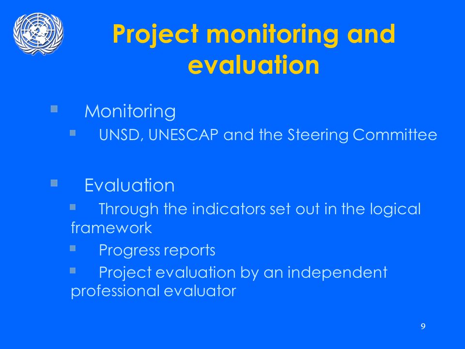9 Project monitoring and evaluation Monitoring UNSD, UNESCAP and the Steering Committee Evaluation Through the indicators set out in the logical framework Progress reports Project evaluation by an independent professional evaluator