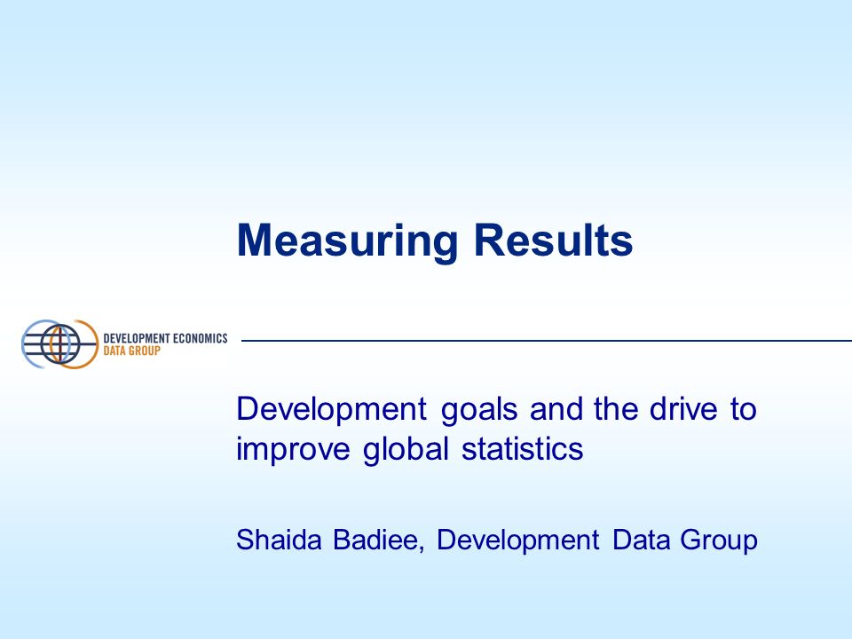 Measuring Results Development goals and the drive to improve global statistics Shaida Badiee, Development Data Group