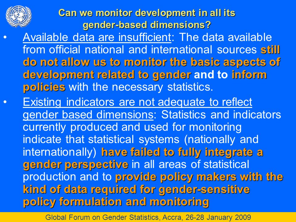 Global Forum on Gender Statistics, Accra, January 2009 still do not allow us to monitor the basic aspects of development related to genderinform policiesAvailable data are insufficient: The data available from official national and international sources still do not allow us to monitor the basic aspects of development related to gender and to inform policies with the necessary statistics.