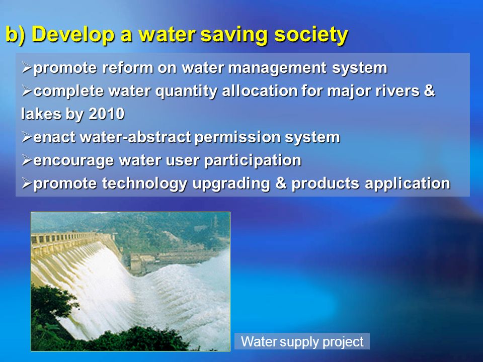 b) Develop a water saving society promote reform on water management system promote reform on water management system complete water quantity allocation for major rivers & lakes by 2010 complete water quantity allocation for major rivers & lakes by 2010 enact water-abstract permission system enact water-abstract permission system encourage water user participation encourage water user participation promote technology upgrading & products application promote technology upgrading & products application Water supply project
