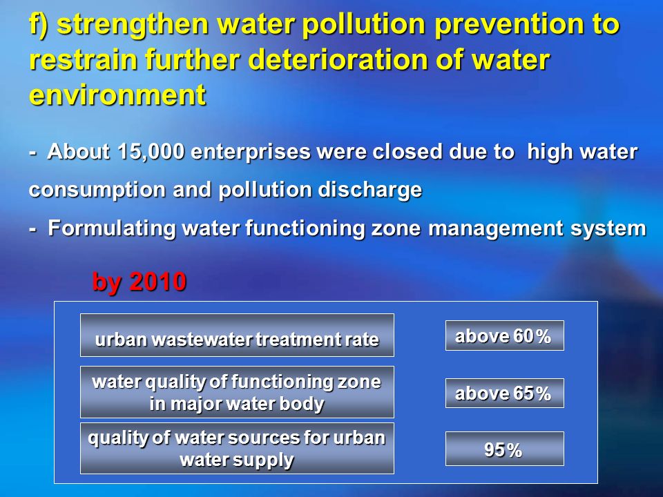 f) strengthen water pollution prevention to restrain further deterioration of water environment - About 15,000 enterprises were closed due to high water consumption and pollution discharge - Formulating water functioning zone management system water quality of functioning zone in major water body quality of water sources for urban water supply above 60 above 60 urban wastewater treatment rate above 65 above 65 by 2010 by 2010