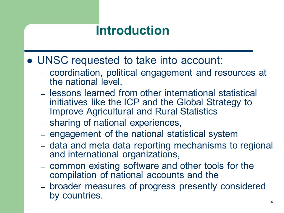 6 Introduction UNSC requested to take into account: – coordination, political engagement and resources at the national level, – lessons learned from other international statistical initiatives like the ICP and the Global Strategy to Improve Agricultural and Rural Statistics – sharing of national experiences, – engagement of the national statistical system – data and meta data reporting mechanisms to regional and international organizations, – common existing software and other tools for the compilation of national accounts and the – broader measures of progress presently considered by countries.