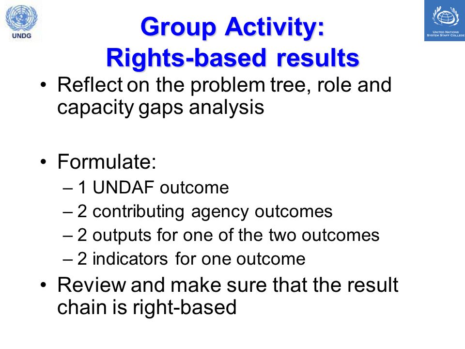 Group Activity: Rights-based results Reflect on the problem tree, role and capacity gaps analysis Formulate: –1 UNDAF outcome –2 contributing agency outcomes –2 outputs for one of the two outcomes –2 indicators for one outcome Review and make sure that the result chain is right-based