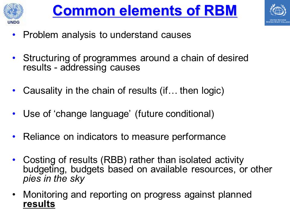 Common elements of RBM Problem analysis to understand causes Structuring of programmes around a chain of desired results - addressing causes Causality in the chain of results (if… then logic) Use of change language (future conditional) Reliance on indicators to measure performance Costing of results (RBB) rather than isolated activity budgeting, budgets based on available resources, or other pies in the sky Monitoring and reporting on progress against planned results